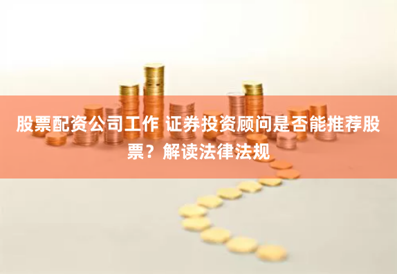 股票配资公司工作 证券投资顾问是否能推荐股票？解读法律法规