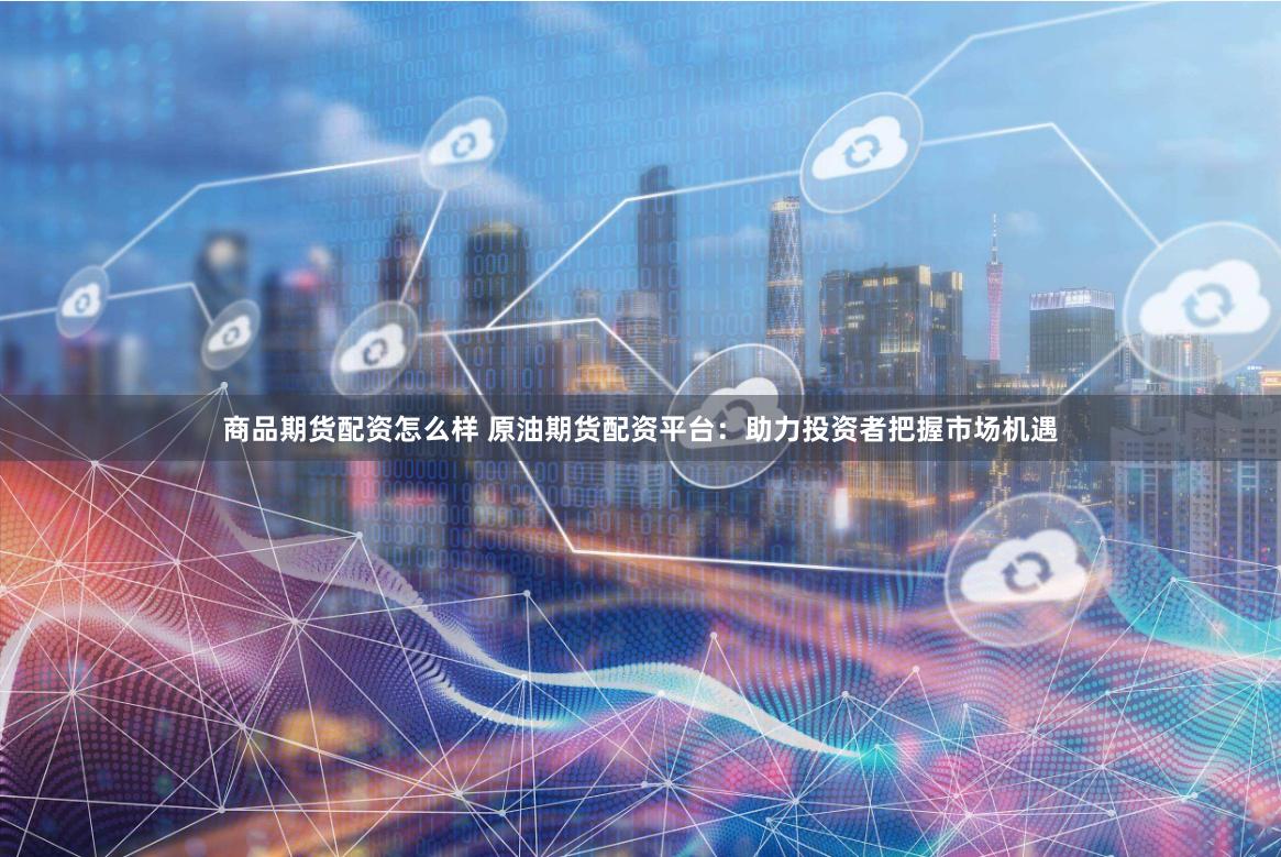 商品期货配资怎么样 原油期货配资平台：助力投资者把握市场机遇
