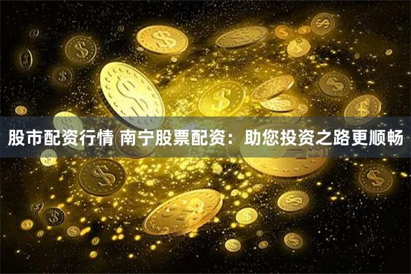 股市配资行情 南宁股票配资：助您投资之路更顺畅