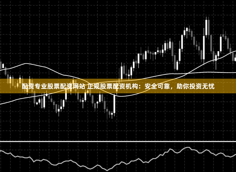 配资专业股票配资网站 正规股票配资机构：安全可靠，助你投资无忧