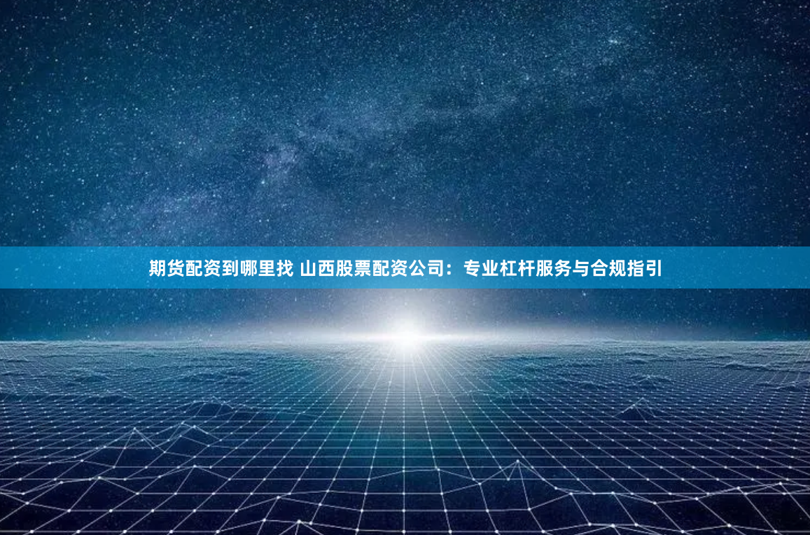 期货配资到哪里找 山西股票配资公司：专业杠杆服务与合规指引